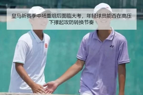 皇马新赛季中场重组后面临大考，年轻球员能否在高压下撑起攻防转换节奏